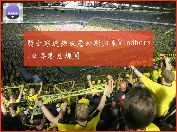 骑士球迷热议詹姆斯归来Windhorst分享赛后趣闻